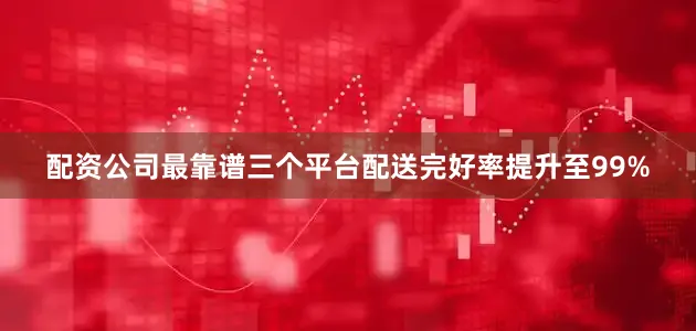 配资公司最靠谱三个平台配送完好率提升至99%