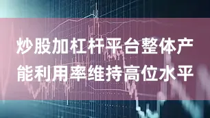 炒股加杠杆平台整体产能利用率维持高位水平
