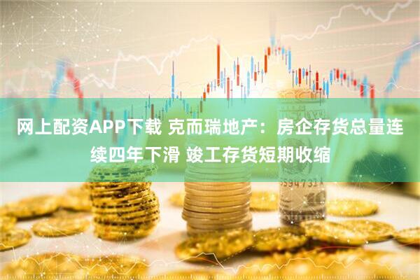 网上配资APP下载 克而瑞地产：房企存货总量连续四年下滑 竣工存货短期收缩