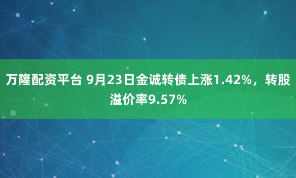 万隆配资平台 9月23日金诚转债上涨1.42%，转股溢价率9.57%