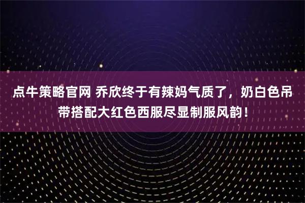 点牛策略官网 乔欣终于有辣妈气质了，奶白色吊带搭配大红色西服尽显制服风韵！