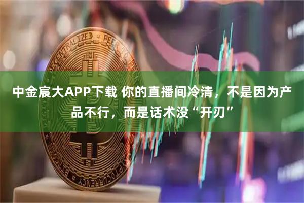 中金宸大APP下载 你的直播间冷清,不是因为产品不行,而是话术没“开刃”