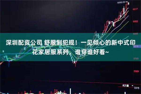 深圳配资公司 舒服到犯规！一见倾心的新中式印花家居服系列，谁穿谁好看~