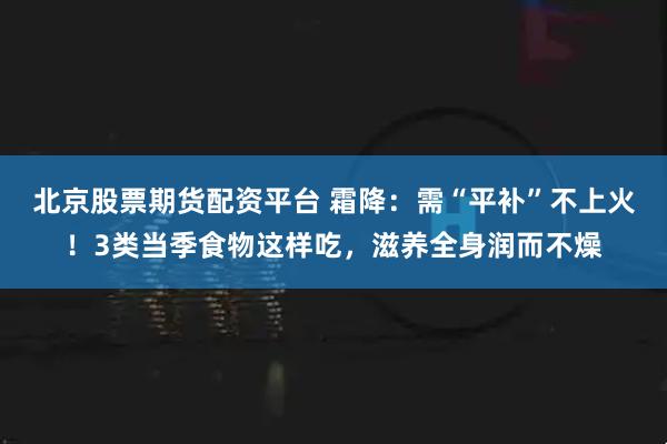 北京股票期货配资平台 霜降:需“平补”不上火!3类当季食物这样吃,滋养全身润而不燥