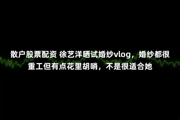 散户股票配资 徐艺洋晒试婚纱vlog,婚纱都很重工但有点花里胡哨,不是很适合她