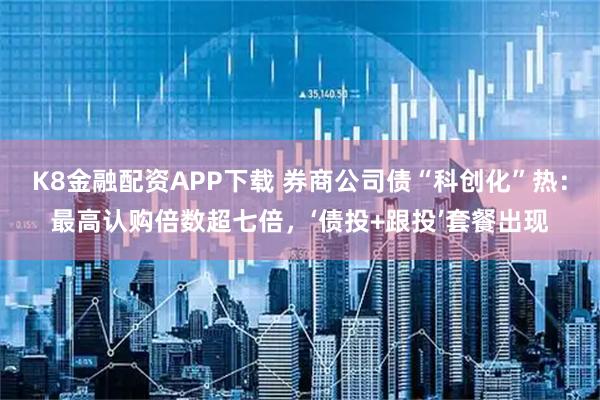 K8金融配资APP下载 券商公司债“科创化”热:最高认购倍数超七倍,‘债投+跟投’套餐出现