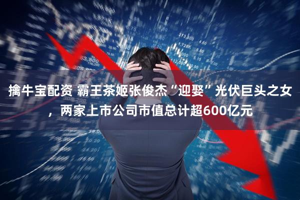 擒牛宝配资 霸王茶姬张俊杰“迎娶”光伏巨头之女,两家上市公司市值总计超600亿元
