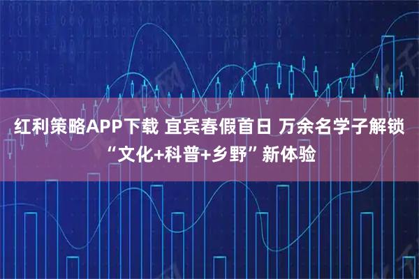 红利策略APP下载 宜宾春假首日 万余名学子解锁“文化+科普+乡野”新体验