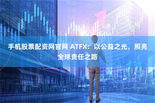 手机股票配资网官网 ATFX：以公益之光，照亮全球责任之路