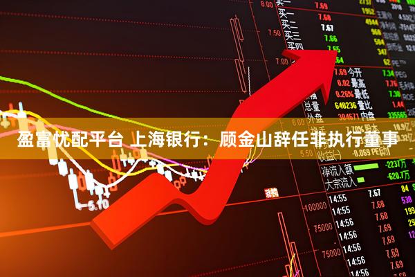 盈富忧配平台 上海银行：顾金山辞任非执行董事