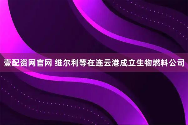 壹配资网官网 维尔利等在连云港成立生物燃料公司