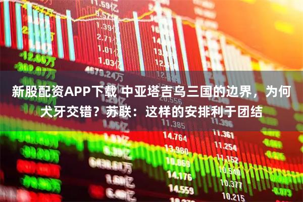 新股配资APP下载 中亚塔吉乌三国的边界,为何犬牙交错?苏联:这样的安排利于团结