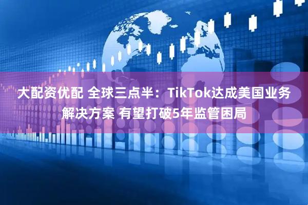 大配资优配 全球三点半:TikTok达成美国业务解决方案 有望打破5年监管困局