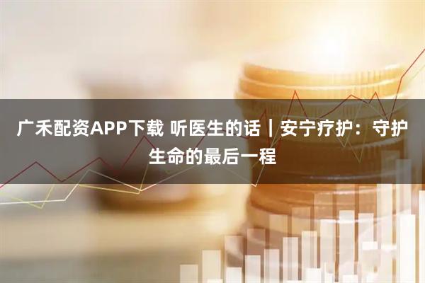 广禾配资APP下载 听医生的话｜安宁疗护：守护生命的最后一程