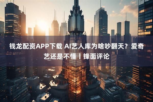 钱龙配资APP下载 AI艺人库为啥吵翻天？爱奇艺还是不懂丨锋面评论
