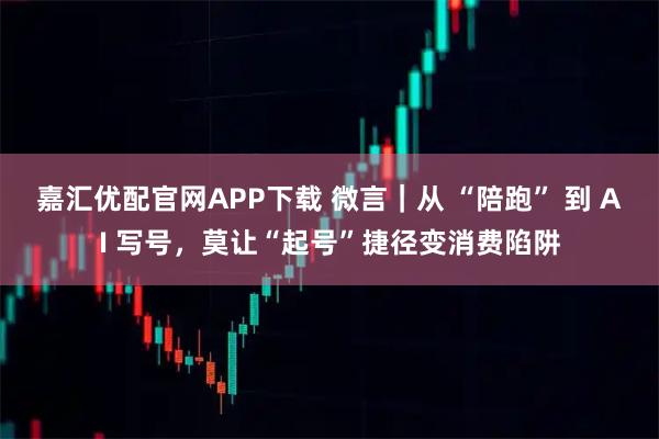 嘉汇优配官网APP下载 微言｜从 “陪跑” 到 AI 写号，莫让“起号”捷径变消费陷阱