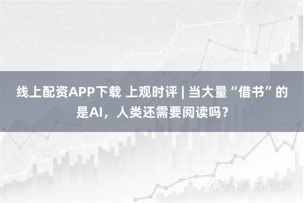 线上配资APP下载 上观时评 | 当大量“借书”的是AI，人类还需要阅读吗？