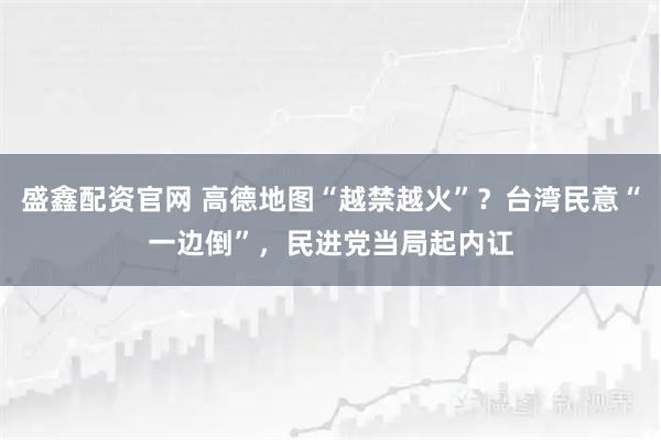 盛鑫配资官网 高德地图“越禁越火”？台湾民意“一边倒”，民进党当局起内讧
