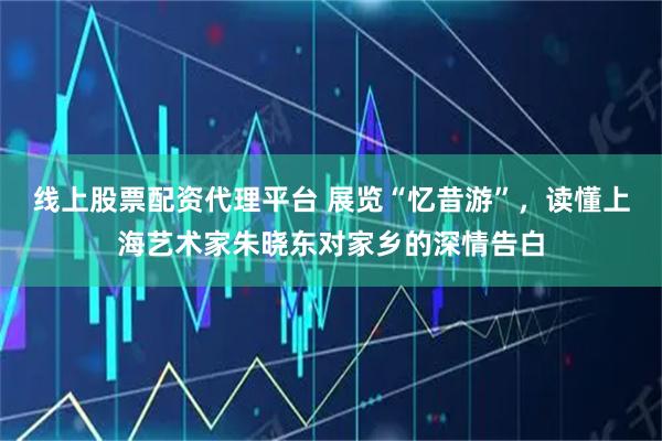 线上股票配资代理平台 展览“忆昔游”，读懂上海艺术家朱晓东对家乡的深情告白