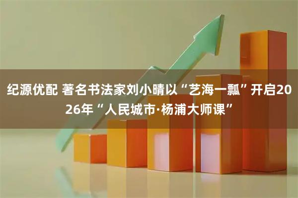 纪源优配 著名书法家刘小晴以“艺海一瓢”开启2026年“人民城市·杨浦大师课”