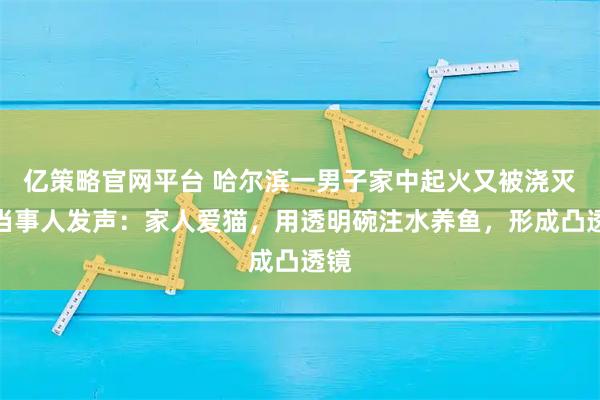 亿策略官网平台 哈尔滨一男子家中起火又被浇灭，当事人发声：家人爱猫，用透明碗注水养鱼，形成凸透镜