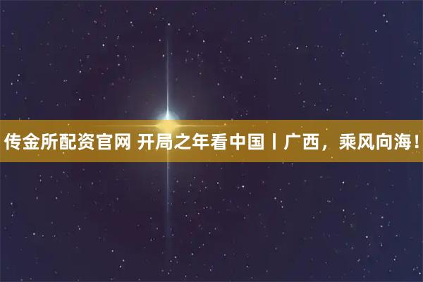 传金所配资官网 开局之年看中国丨广西，乘风向海！