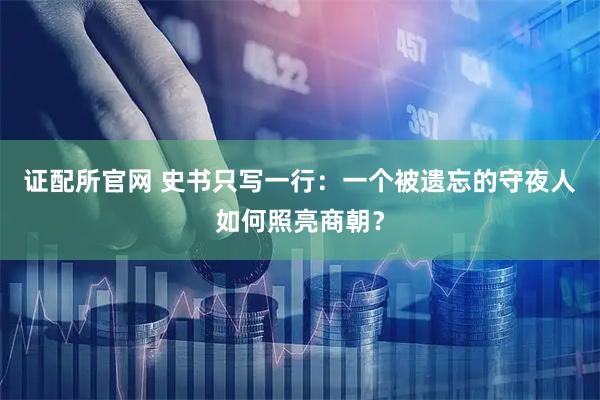 证配所官网 史书只写一行：一个被遗忘的守夜人如何照亮商朝？