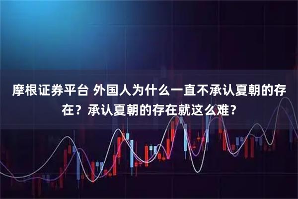 摩根证券平台 外国人为什么一直不承认夏朝的存在？承认夏朝的存在就这么难？