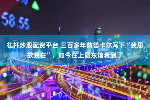 杠杆炒股配资平台 三百多年前笛卡尔写下“我思故我在”，如今在上图东馆看到了