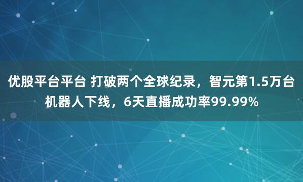 优股平台平台 打破两个全球纪录，智元第1.5万台机器人下线，6天直播成功率99.99%