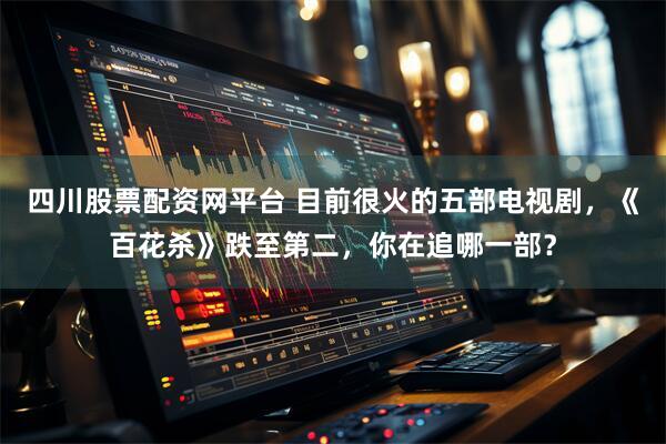 四川股票配资网平台 目前很火的五部电视剧,《百花杀》跌至第二,你在追哪一部?