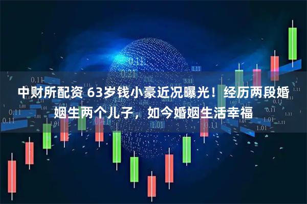中财所配资 63岁钱小豪近况曝光!经历两段婚姻生两个儿子,如今婚姻生活幸福