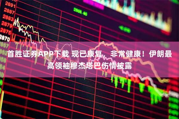 首胜证券APP下载 现已康复，非常健康！伊朗最高领袖穆杰塔巴伤情披露