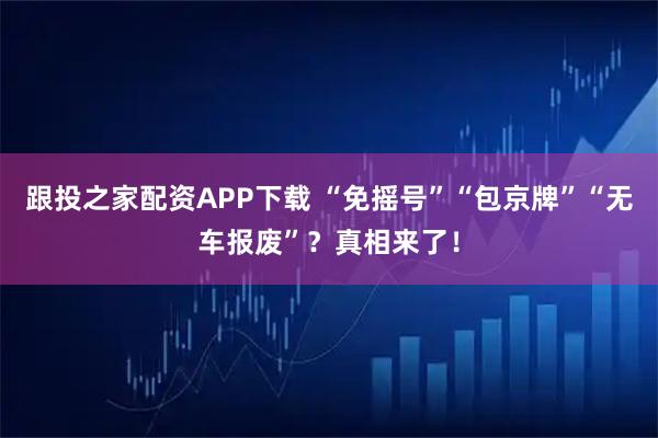 跟投之家配资APP下载 “免摇号”“包京牌”“无车报废”？真相来了！