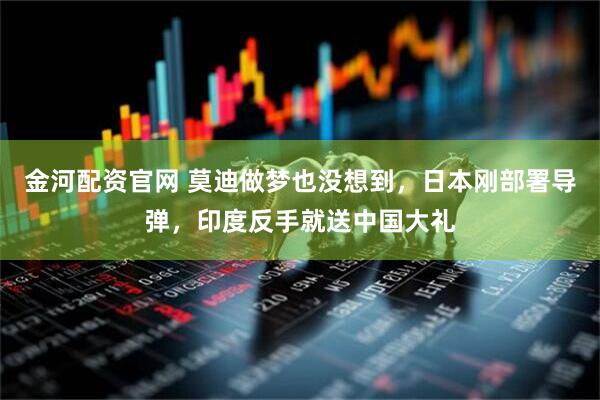 金河配资官网 莫迪做梦也没想到，日本刚部署导弹，印度反手就送中国大礼