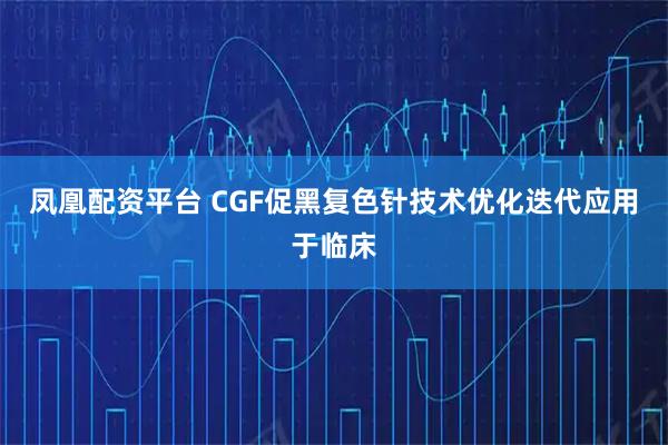凤凰配资平台 CGF促黑复色针技术优化迭代应用于临床