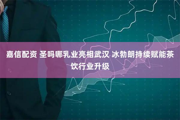 嘉信配资 圣吗哪乳业亮相武汉 冰勃朗持续赋能茶饮行业升级