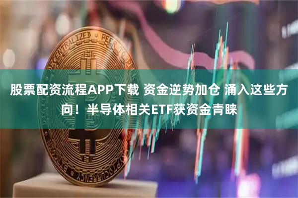 股票配资流程APP下载 资金逆势加仓 涌入这些方向！半导体相关ETF获资金青睐